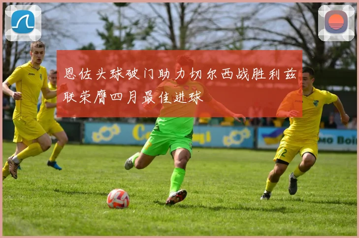 恩佐头球破门助力切尔西战胜利兹联荣膺四月最佳进球