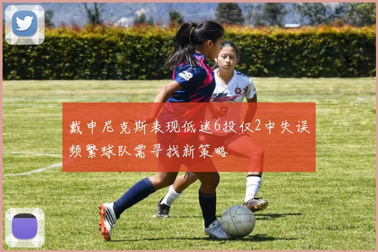 戴申尼克斯表现低迷6投仅2中失误频繁球队需寻找新策略