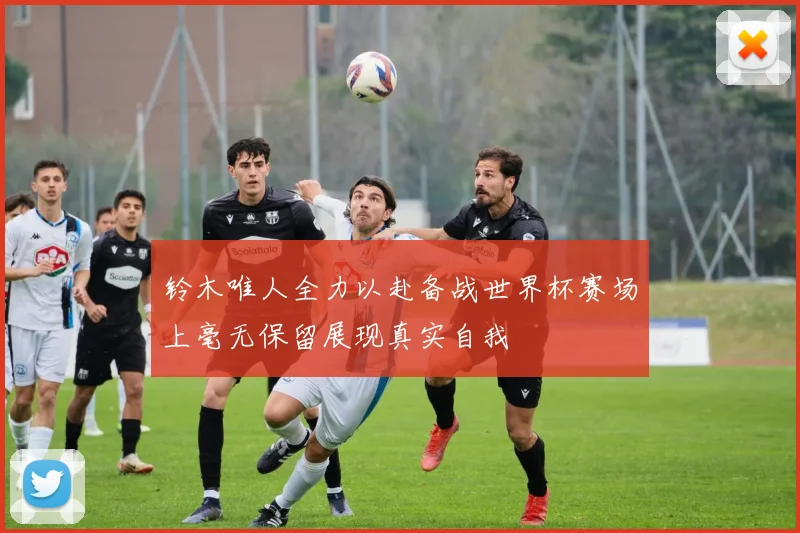 铃木唯人全力以赴备战世界杯赛场上毫无保留展现真实自我
