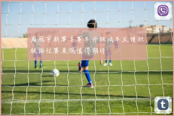 周冠宇新赛季赛车升级试车反馈积极排位赛表现值得期待