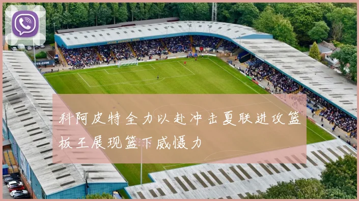 科阿皮特全力以赴冲击夏联进攻篮板王展现篮下威慑力