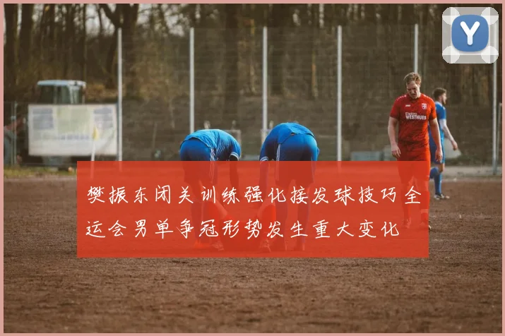 樊振东闭关训练强化接发球技巧全运会男单争冠形势发生重大变化
