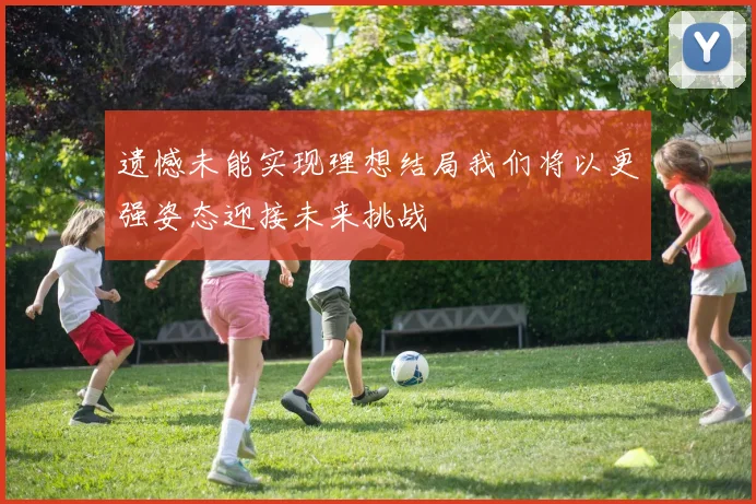 遗憾未能实现理想结局我们将以更强姿态迎接未来挑战