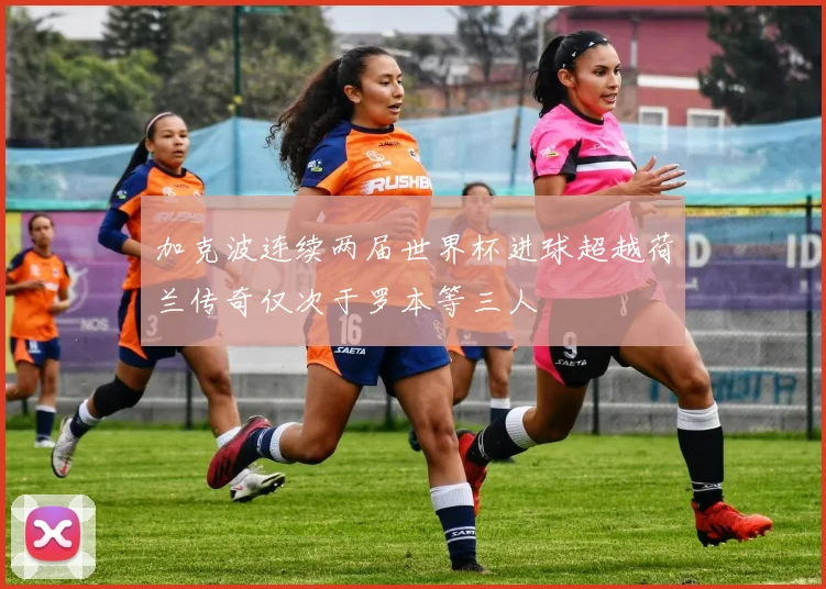 加克波连续两届世界杯进球超越荷兰传奇仅次于罗本等三人