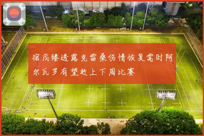 宿茂臻透露克雷桑伤情恢复需时阿尔瓦罗有望赶上下周比赛
