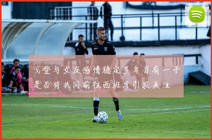 戈登与女友感情稳定多年育有一子是否将共同前往西班牙引发关注