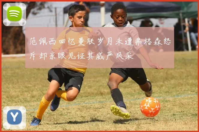 范佩西回忆曼联岁月未遭弗格森怒斥却亲眼见证其威严风采