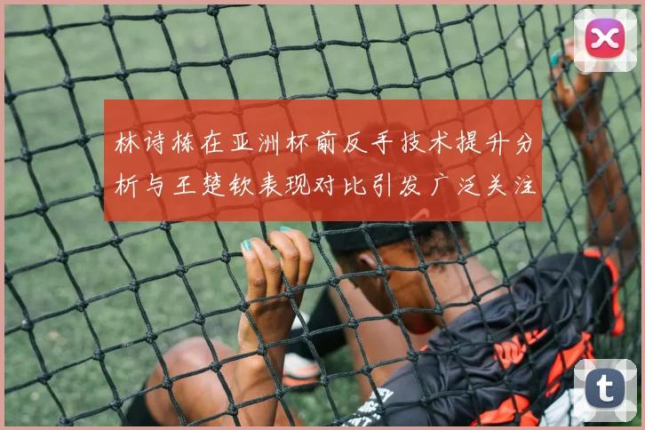 林诗栋在亚洲杯前反手技术提升分析与王楚钦表现对比引发广泛关注