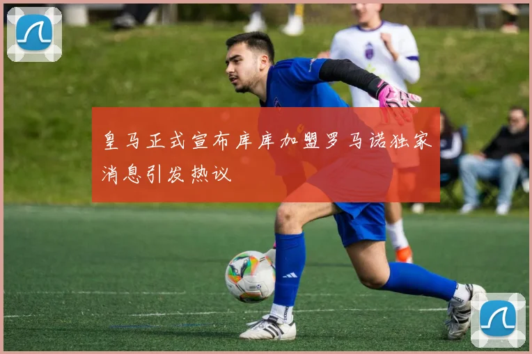 皇马正式宣布库库加盟罗马诺独家消息引发热议