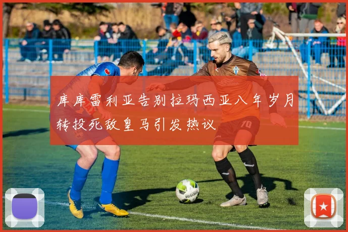 库库雷利亚告别拉玛西亚八年岁月转投死敌皇马引发热议