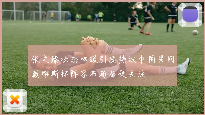 张之臻状态回暖引发热议中国男网戴维斯杯阵容布局备受关注