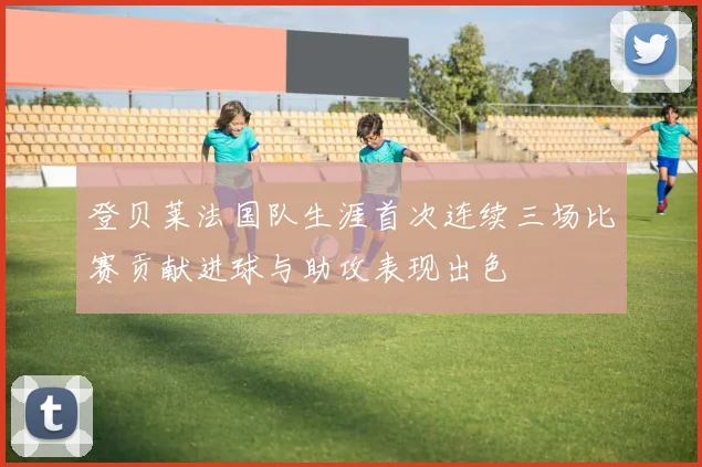 登贝莱法国队生涯首次连续三场比赛贡献进球与助攻表现出色