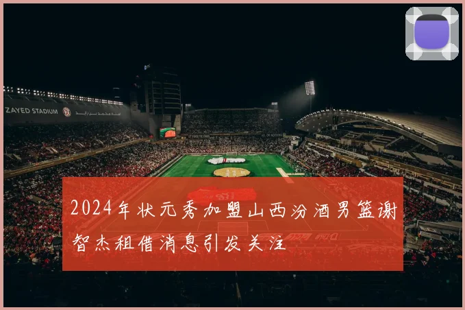 2024年状元秀加盟山西汾酒男篮谢智杰租借消息引发关注