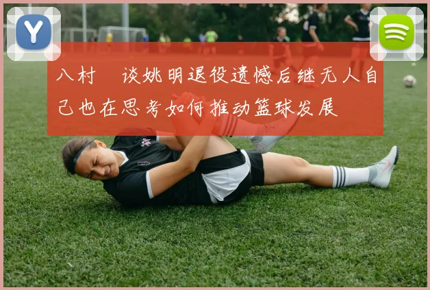 八村塁谈姚明退役遗憾后继无人自己也在思考如何推动篮球发展