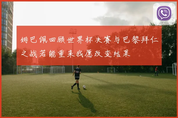 姆巴佩回顾世界杯决赛与巴黎拜仁之战若能重来我愿改变结果
