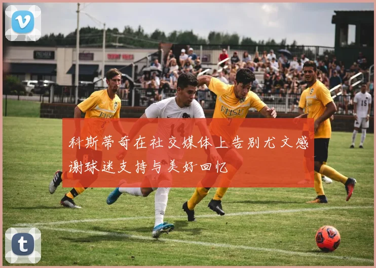 科斯蒂奇在社交媒体上告别尤文感谢球迷支持与美好回忆