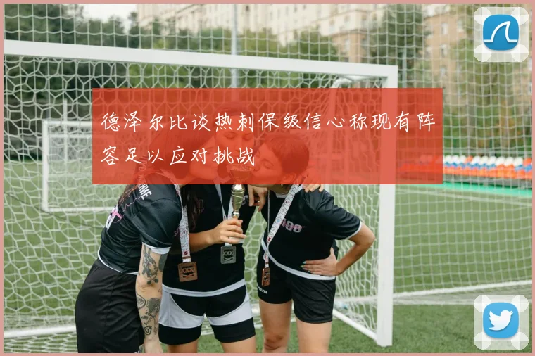 德泽尔比谈热刺保级信心称现有阵容足以应对挑战