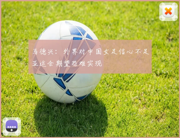 马德兴：外界对中国女足信心不足亚运会期望恐难实现