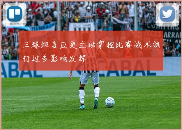 三球坦言应更主动掌控比赛战术执行过多影响发挥