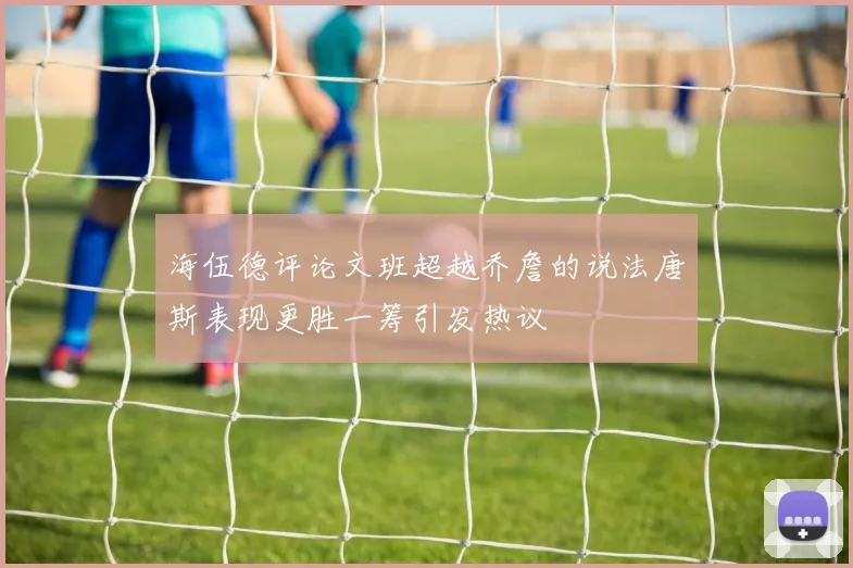 海伍德评论文班超越乔詹的说法唐斯表现更胜一筹引发热议
