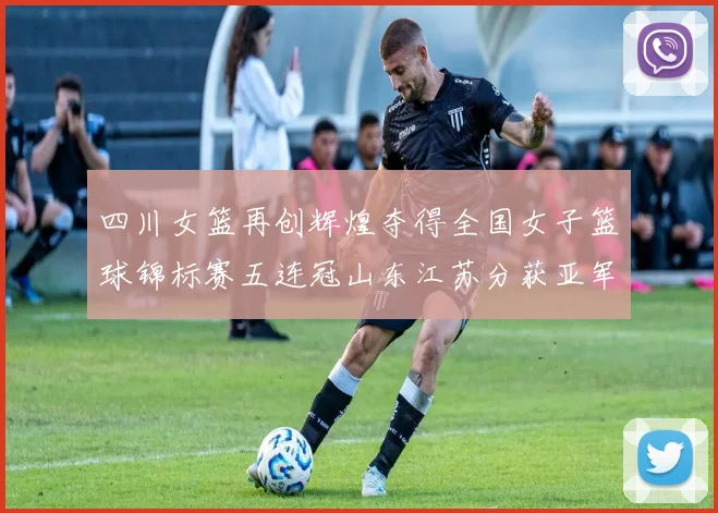 四川女篮再创辉煌夺得全国女子篮球锦标赛五连冠山东江苏分获亚军季军荣誉