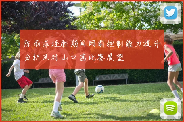 陈雨菲连胜期间网前控制能力提升分析及对山口茜比赛展望