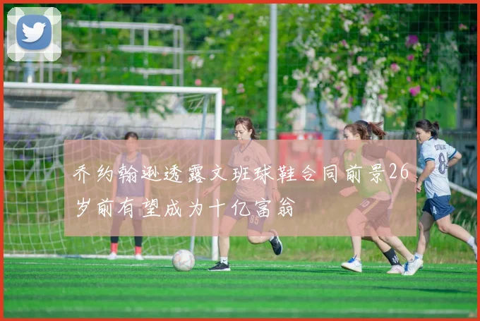 乔约翰逊透露文班球鞋合同前景26岁前有望成为十亿富翁