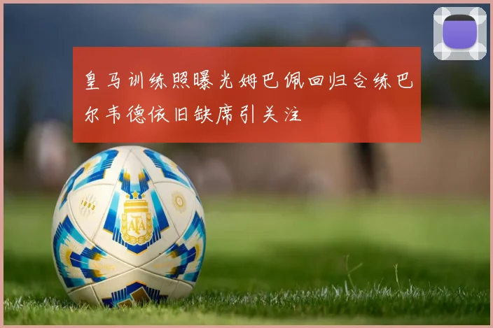 皇马训练照曝光姆巴佩回归合练巴尔韦德依旧缺席引关注