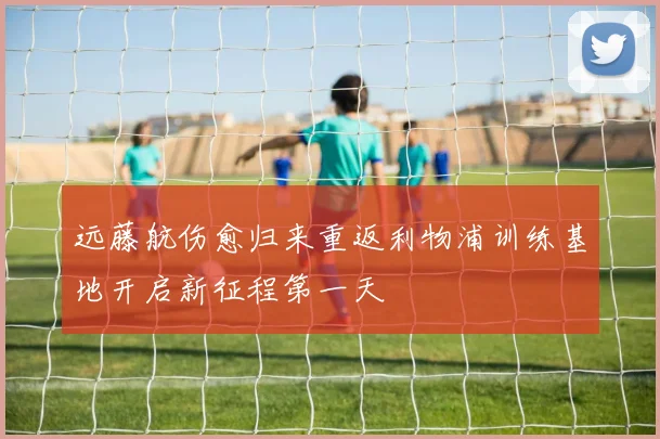 远藤航伤愈归来重返利物浦训练基地开启新征程第一天