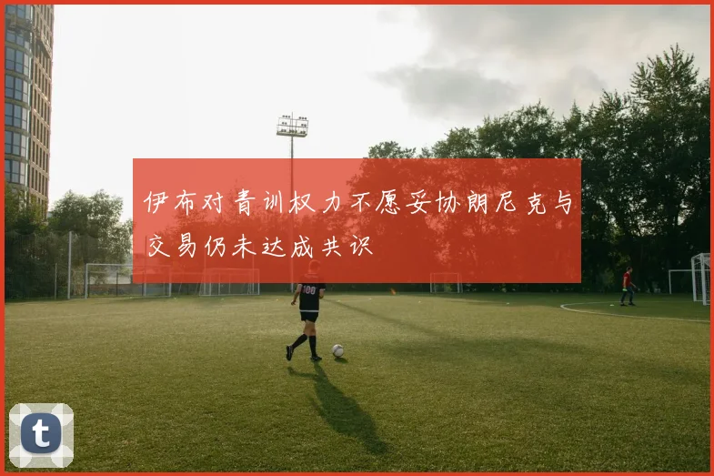 伊布对青训权力不愿妥协朗尼克与交易仍未达成共识