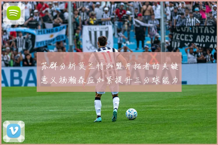 苏群分析莫兰特加盟开拓者的关键意义杨瀚森应加紧提升三分球能力