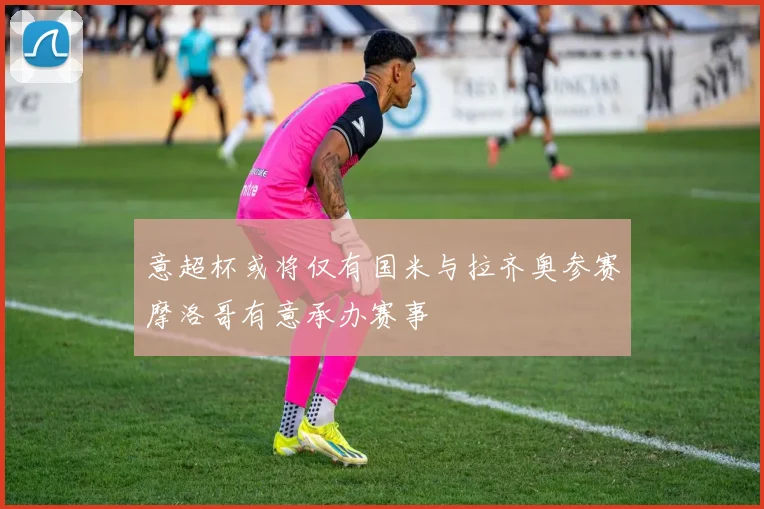 意超杯或将仅有国米与拉齐奥参赛摩洛哥有意承办赛事